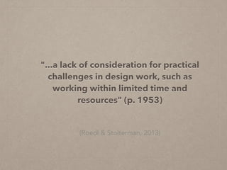 (Roedl & Stolterman, 2013)
"...a lack of consideration for practical
challenges in design work, such as
working within limited time and
resources" (p. 1953)
 