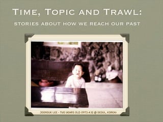 Time, Topic and Trawl:
stories about how we reach our past




       JoonSuk Lee - Two Years Old (1973.4.12 @ Seoul, Korea)
 