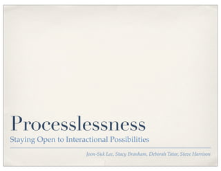 Processlessness
Staying Open to Interactional Possibilities
                       Joon-Suk Lee, Stacy Branham, Deborah Tatar, Steve Harrison
 