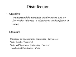 Disinfection
• Objective
to understand the principles of chlorination, and the
factors that influence its efficiency in the disinfection of
water.
• Literature
Chemistry for Environmental Engineering - Sawyer et al
Water Supply - Twort et al
Water and Wastewater Engineering - Fair et al
Handbook of Chlorination - White
 