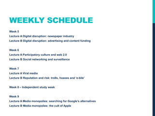 WEEKLY SCHEDULE
Week 5
Lecture A Digital disruption: newspaper industry
Lecture B Digital disruption: advertising and content funding
Week 6
Lecture A Participatory culture and web 2.0
Lecture B Social networking and surveillance
Week 7
Lecture A Viral media
Lecture B Reputation and risk: trolls, hoaxes and ‘e-bile’
Week 8 – Independent study week
Week 9
Lecture A Media monopolies: searching for Google’s alternatives
Lecture B Media monopolies: the cult of Apple
 