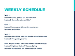WEEKLY SCHEDULE
Week 10
Lecture A Games, gaming and representation
Lecture B Games, Narrative and ‘Play’
Week 11
Lecture A Immersion and immersive experiences
Lecture B Gamification
Week 12
Lecture A Free culture, the public domain and code as control
Lecture B Piracy and cybercrime
 