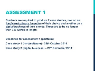 ASSESSMENT 1
Students are required to produce 2 case studies, one on an
hardware/software invention of their choice and another on a
digital business of their choice. These are to be no longer
than 750 words in length.
Deadlines for assessment 1 (portfolio):
Case study 1 (hard/software) - 27th October 2015
Case study 2 (digital business) – 24th November 2015
 