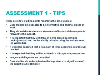 ASSESSMENT 1 - TIPS
There are a few guiding points regarding the case studies:
• Case studies are expected to be informative and original pieces of
work.
• They should demonstrate an awareness of historical developments
relevant to the subject.
• It is expected that they will draw on some critical reading (ie
books/journals) and not be wholly reliant on singular web sources
(eg Wikipedia).
• It would be expected that a minimum of three academic sources will
be cited.
• It is expected that they will be written in a third-person perspective.
• Images and diagrams are permitted.
• Case studies should emphasise the importance or significance of
the specific subject matter.
 