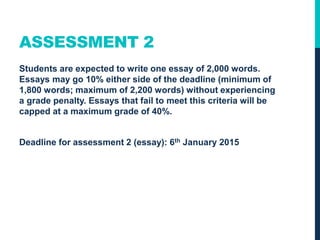 ASSESSMENT 2
Students are expected to write one essay of 2,000 words.
Essays may go 10% either side of the deadline (minimum of
1,800 words; maximum of 2,200 words) without experiencing
a grade penalty. Essays that fail to meet this criteria will be
capped at a maximum grade of 40%.
Deadline for assessment 2 (essay): 5th January 2016
 