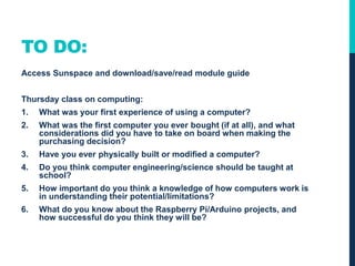 TO DO:
Access Sunspace and download/save/read module guide
Thursday class on computing:
1. What was your first experience of using a computer?
2. What was the first computer you ever bought (if at all), and what
considerations did you have to take on board when making the
purchasing decision?
3. Have you ever physically built or modified a computer?
4. Do you think computer engineering/science should be taught at
school?
5. How important do you think a knowledge of how computers work is
in understanding their potential/limitations?
6. What do you know about the Raspberry Pi/Arduino projects, and
how successful do you think they will be?
 