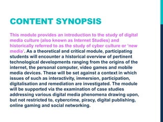 CONTENT SYNOPSIS
This module provides an introduction to the study of digital
media culture (also known as Internet Studies) and
historically referred to as the study of cyber culture or ‘new
media’. As a theoretical and critical module, participating
students will encounter a historical overview of pertinent
technological developments ranging from the origins of the
internet, the personal computer, video games and mobile
media devices. These will be set against a context in which
issues of such as interactivity, immersion, participation,
digitalisation and remediation are investigated. The module
will be supported via the examination of case studies
addressing various digital media phenomena drawing upon,
but not restricted to, cybercrime, piracy, digital publishing,
online gaming and social networking.
 