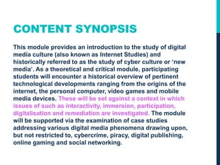 CONTENT SYNOPSIS
This module provides an introduction to the study of digital
media culture (also known as Internet Studies) and
historically referred to as the study of cyber culture or ‘new
media’. As a theoretical and critical module, participating
students will encounter a historical overview of pertinent
technological developments ranging from the origins of the
internet, the personal computer, video games and mobile
media devices. These will be set against a context in which
issues of such as interactivity, immersion, participation,
digitalisation and remediation are investigated. The module
will be supported via the examination of case studies
addressing various digital media phenomena drawing upon,
but not restricted to, cybercrime, piracy, digital publishing,
online gaming and social networking.
 