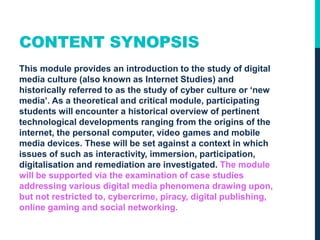 CONTENT SYNOPSIS
This module provides an introduction to the study of digital
media culture (also known as Internet Studies) and
historically referred to as the study of cyber culture or ‘new
media’. As a theoretical and critical module, participating
students will encounter a historical overview of pertinent
technological developments ranging from the origins of the
internet, the personal computer, video games and mobile
media devices. These will be set against a context in which
issues of such as interactivity, immersion, participation,
digitalisation and remediation are investigated. The module
will be supported via the examination of case studies
addressing various digital media phenomena drawing upon,
but not restricted to, cybercrime, piracy, digital publishing,
online gaming and social networking.
 