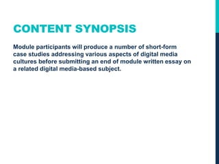 CONTENT SYNOPSIS
Module participants will produce a number of short-form
case studies addressing various aspects of digital media
cultures before submitting an end of module written essay on
a related digital media-based subject.
 