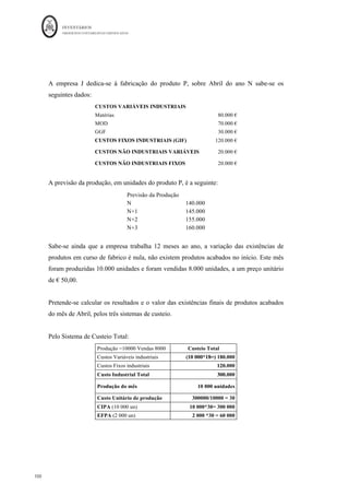 INVENTÁRIOS
ORDEM DOS CONTABILISTAS CERTIFICADOS
96
	 	
96	
	
Figura 13 : Esquema para o Sistema de Custeio Total Industrial
Fonte: Elaboração própria baseado em vários autores
Pelo Sistema de Custeio Variável - consideram-se custos do produto (única e
exclusivamente), os Custos Variáveis Industriais e só estes serão considerados para
efeitos de valorização das Existências Finais de Produtos Acabados. Como tal, os Custos
Fixos são, na sua totalidade, custos do período. Não se deverá esquecer que as existências
de matérias são igualmente avaliadas apenas pelos custos variáveis. Os custos fixos com
elas relacionados - custos de armazenagem, por exemplo - são custos do período.
 