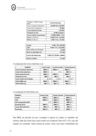 INVENTÁRIOS
ORDEM DOS CONTABILISTAS CERTIFICADOS
98
	 	
98	
	
capacidade instalada, ou seja, os custos de subatividade, será custo do período e não do
produto. Esse saldo será levado a uma conta de Diferenças de Incorporação - diferenças
relativas a níveis de atividade.
Repare-se que o Sistema de Custeio Racional parte do pressuposto de que não deverá ser
imputada, aos produtos fabricados em certo período, uma quota de custos fixos
industriais superior à que esteja na proporção do volume de produção real relativamente
àquele que é considerado normal.
Em esquema de movimentação:
Figura 15: O Sistema de Custeio Racional
Fonte: Elaboração própria baseado em vários autores
Neste ponto, a questão que se coloca é a seguinte: qual o sistema de custeio a utilizar? A
resposta depende do objetivo que se quer dar ao sistema. Se se analisar a NCRF 18, na
leitura do seu já referido §12, o mesmo refere que os custos de inventários incluem os
custos variáveis como a mão-de-obra direta e “uma imputação sistemática de gastos
gerais de produção fixos e variáveis que sejam incorridos ao converter matérias em
produtos acabados.” Assim, por esta leitura parece que a norma aconselha o SCT, dado
que se refere aos custos fixos e variáveis produtivos. No entanto, se se continuar a sua
 