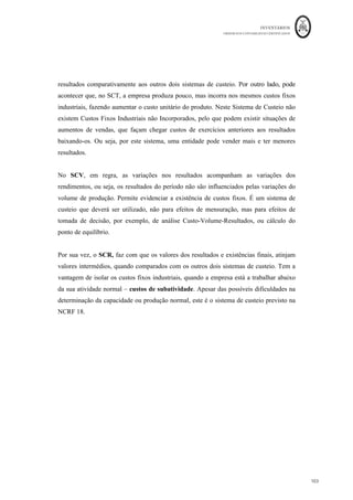 INVENTÁRIOS
ORDEM DOS CONTABILISTAS CERTIFICADOS
99
	 	
99	
	
leitura o 13 da norma, refere que “a imputação de gastos gerais de produção fixos aos
custos de conversão é baseada na capacidade normal das instalações de produção”. Ou
seja, o sistema de custeio sugerido pela NCRF 18 é o sistema de custeio racional. Este é
também o sistema sugerido pela NCRFPE (§11.6). Por sua vez, a NCME não se refere a
este aspeto, mas considera que os inventários são mensurados pelos custos da compra,
conversão ou outros gastos, logo para poder aplicar o SCR a este tipo de entidade, tem de
se “subir” na normalização.12
O que não foi claramente definido foi o conceito de capacidade normal. Para a norma “a
capacidade normal, é a produção que se espera que seja atingida em média durante uma
quantidade de períodos ou de temporadas em circunstâncias normais, tomando em conta
a perda de capacidade resultante da manutenção planeada” (NCRF 18, §13). Definir a
capacidade normal de uma entidade não é algo fácil, no entanto, da forma que o conceito
foi definido, o mesmo passa a tornar-se subjetivo, dado que podem ser obtidos diferentes
valores por diferentes contabilistas ou entidades. Por vários motivos:
- A produção normal é uma média da produção futura e não da produção passada – pode
não ser fácil para qualquer empresa efetuar previsões de produção para vários períodos
futuros;
- Calcular uma das produções médias previstas para n períodos ou temporadas pode não
ser igual a calcular uma média para n+1 ou n-1 períodos. A norma não define quantos
períodos, dando liberdade de escolha;
- Utiliza a definição dentro do conceito ao usar a expressão “circunstâncias normais”.
- Aplicar esta definição torna-se mais difícil em empresas multiproduto.
Pelo que, dadas as restrições e subjetividades implícitas na definição de capacidade
normal, a mesma terá de ser definida com alguns cuidados e após a escolha da sua forma
de definição a mesma deverá ser aplicada consistentemente.
Observe-se o seguinte exemplo para compreender a aplicação de cada um dos sistemas de
custeio.
																																																													
12
	Será	de	pensar	se,	pelo	facto	de	existirem	diferentes	níveis	de	normalização,	não	se	perde	mais	do	que	
aquilo	que	se	ganha	e	se	não	seria	importante	terminar	com	eles.	
 