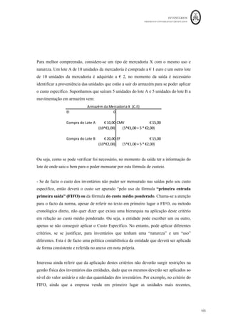 INVENTÁRIOS
ORDEM DOS CONTABILISTAS CERTIFICADOS
101
	 	
101	
	
Vendas
CIP (
MARGEM
Custos não industriais 8 000*2,5+20 000 = (40.000)
RESULTADOS 120.000
Pelo Sistema de Custeio Variável:
Produção =10000 Vendas
8000
Custeio Variável
Custos Variáveis industriais (10 000*18=) 180.000
Custos Fixos industriais 0
Custo Industrial Total 180.000
Produção do mês 10 000 unidades
Custo Unitário de produção 180000/10000 = 18
CIPA (10 000 un) 10 000*18= 180 000
EFPA (2 000 un) 2 000 *18 = 36 000
Vendas 8 000 * 50= 400 000
CIPV 8 000 *18 =(144 000)
CINI (100% de CFindust) (120.000)
MARGEM BRUTA 136.000
Custos não industriais 8 000*2,5+20 000=(40 000)
RESULTADOS 96.000
Pelo Sistema de Custeio Racional (sendo este o que a NCRF 18 prevê):
Cálculo da produção normal: (144.000 + 145.000 + 155.000 + 160.000)/ 48 meses =
12.500 unidades
Custos Fixos Industriais a Imputar à Produção = 120.000 * 10000/12500 = € 96.000
 