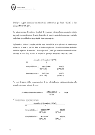 INVENTÁRIOS
ORDEM DOS CONTABILISTAS CERTIFICADOS
102
	 	
102	
	
Produção =10000 Vendas
8000
Custeio Racional
Custos Variáveis industriais ( 180.000
Custos Fixos industriais 000
Custo Industrial otal 000
Produção do mês 10 000 unidades
Custo Unitário de produção 276000/10000 = 27,6
CIPA (10 000 un) 10 000*27,6= 276.000
EFPA (2 000 un) 2 000 *27,6 = 55.200
Vendas 8 000 * 50= 400 000
CIPV 8 000 *27,6 =(220.800)
CINI (100% de CFindust) 24.000
RESULTADO BRUTO 155.200
Custos não industriais 8 000*2,5+20 000= (40000)
RESULTADOS 115.200
A comparação dos custos industriais vem:
RUBRICA	 Custeio	Total	 Custeio	Variável	 Custeio	Racional	
Custos	Variáveis	Industriais	 								180.
HHHI00	€	 	 		180.
HHHI00	€	 	 		180.
HHHI00	€	 	
Custos	Fixos	Industriais	 								120.
HHHI00	€	 	 																			-			€		 96.
HHHI00	€ 	
Custo	Industrial	Total	 								300.
HHHI00	€	 	 		180.
HHHI00	€	 	 		276.
HHHI00	€	 	
Produção	do	mês	 											10.
HHHI00			 	 						10.
HHHI00			 	 						10.
HHHI00			 	
Custo	unitário	da	Produção	 																		JHI00	€		 												KLI00	€		 												MNI60	€		
CIPA	(10000	uni)	 								300.
HHHI00	€	 	 		180.
HHHI00	€	 	 		276.
HHHI00	€	 	
EFPA	(2	000	uni)	 										60.
HHHI00	€	 	 				36.
HHHI00	€	 	 				55.
MHHI00	€	 	
A comparação dos Resultados será:
RUBRICA	 Custeio	Total	 Custeio	Variável	 Custeio	Racional	
Vendas	 								400.
HHHI00	€	 	 		400.
HHHI00	€	 	 				400.
HHHI00	€	 	
CIPV	 								240.
HHHI00	€	 	 		144.
HHHI00	€	 	 			220.
OPPQ00	€	 	
DIF	Incorporação	(CINI)	 																									-			€		 		120.
HHHI00	€	 	 					24.
PPPQ00	€	 	
Resultado	Bruto	 								160.
HHHI00	€	 	 		136.
HHHI00	€	 	 				155.
MHHI00	€	 	
Custos	Não	Industriais	 										40.
HHHI00	€	 	 					40.
HHHI00	€	 	 						40.
HHHI00	€	 	
Resultados	 								120.
HHHI00	€	 	 					96.
HHHI00	€	 	 				115.
MHHI00	€	 	
Pelo SCT, em períodos em que a produção é superior às vendas, os resultados são
maiores, dado que ficam mais custos retidos nas existências finais (CF e CV), que não
chegam aos resultados. Neste sistema de custeio, existe uma maior variabilidade dos
 