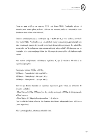 INVENTÁRIOS
ORDEM DOS CONTABILISTAS CERTIFICADOS
103
	 	
103	
	
resultados comparativamente aos outros dois sistemas de custeio.
acontecer que, no SCT, a empresa produza pouco, mas incorra nos mesmos custos fixos
industriais, fazendo aumentar o custo unitário do produto. Neste Sistema de Custeio não
existem Custos Fixos Industriais não Incorporados, pelo que podem existir situações de
aumentos de vendas, que façam chegar custos de exercícios anteriores aos resultados
baixando-os. Ou seja, por este sistema, uma entidade pode vender mais e ter menores
resultados.
No SCV, em regra, as variações nos resultados acompanham as variações dos
rendimentos, ou seja, os resultados do período não são influenciados pelas variações do
volume de produção. Permite evidenciar a existência de custos fixos. É um sistema de
custeio que deverá ser utilizado, não para efeitos de mensuração, mas para efeitos de
tomada de decisão, por exemplo, de análise Custo-Volume-Resultados, ou cálculo do
ponto de equilíbrio.
Por sua vez, o SCR, faz com que os valores dos resultados e existências finais, atinjam
valores intermédios, quando comparados com os outros dois sistemas de custeio. Tem a
vantagem de isolar os custos fixos industriais, quando a empresa está a trabalhar abaixo
da sua atividade normal – custos de subatividade. Apesar das possíveis dificuldades na
determinação da capacidade ou produção normal, este é o sistema de custeio previsto na
NCRF 18.
 