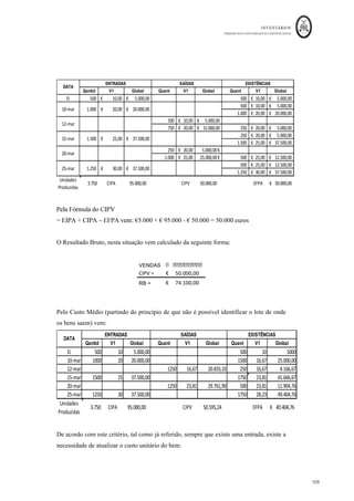 INVENTÁRIOS
ORDEM DOS CONTABILISTAS CERTIFICADOS
105
	 	
105	
	
Para melhor compreensão, considere-se um tipo de mercadoria X com o mesmo uso e
natureza. Um lote A de 10 unidades da mercadoria é comprado a € 1 euro e um outro lote
de 10 unidades da mercadoria é adquirido a € 2, no momento da saída é necessário
identificar a proveniência das unidades que estão a sair do armazém para se poder aplicar
o custo específico. Suponhamos que saíram 5 unidades do lote A e 5 unidades do lote B a
movimentação em armazém vem:
Ou seja, como se pode verificar foi necessário, no momento da saída ter a informação do
lote de onde saiu o bem para o poder mensurar por esta fórmula de custeio.
- Se de facto o custo dos inventários não puder ser mensurado nas saídas pelo seu custo
específico, então deverá o custo ser apurado “pelo uso da fórmula “primeira entrada
da fórmula . Chama-se a atenção
para o facto da norma, apesar de referir no texto em primeiro lugar o FIFO, ou método
cronológico direto, não quer dizer que exista uma hierarquia na aplicação deste critério
em relação ao custo médio ponderado. Ou seja, a entidade pode escolher um ou outro,
apenas se não conseguir aplicar o Custo Específico. No entanto, pode aplicar diferentes
critérios, se se justificar, para inventários que tenham uma “natureza” e um “uso”
diferentes. Esta é de facto uma política contabilística da entidade que deverá ser aplicada
de forma consistente e referida no anexo em nota própria.
Interessa ainda referir que da aplicação destes critérios não deverão surgir restrições na
gestão física dos inventários das entidades, dado que os mesmos deverão ser aplicados ao
nível do valor unitário e não das quantidades dos inventários. Por exemplo, no critério do
FIFO, ainda que a empresa venda em primeiro lugar as unidades mais recentes,
EI 0
Compra	do	Lote	A €	10,00 CMV €	15,00
(10*€1,00)
Compra	do	Lote	B €	20,00 EF €	15,00
(10*€2,00)
Armazém	da	Mercadoria	X		(C.E)
(5*€1,00	+	5	*	€2,00)
(5*€1,00	+	5	*	€2,00)
 