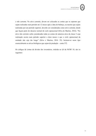 INVENTÁRIOS
ORDEM DOS CONTABILISTAS CERTIFICADOS
11
	 	
11	
	
e não corrente. No ativo corrente, devem ser colocadas as contas que se esperam que
sejam realizadas num período até 12 meses após a data do balanço, ou mesmo que sejam
realizadas por um período superior, deverão ser consideradas como ativo corrente, desde
que façam parte do decurso normal do ciclo operacional (Silva & Martins, 2016). “No
ativo não corrente serão consideradas todas as contas de natureza ativa da classe 3 cuja
realização ocorra num período superior a doze meses e que o ciclo operacional da
entidade não seja tão longo” (Silva e Martins, 2016: 25). Incluem-se neste tipo
essencialmente os ativos biológicos que sejam de produção – conta 372.
Os códigos de contas da divisão dos inventários, referida no §6 da NCRF 18, são os
seguintes:
 