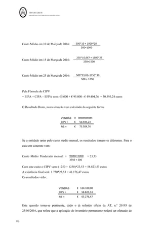 INVENTÁRIOS
ORDEM DOS CONTABILISTAS CERTIFICADOS
106
	 	
106	
	
- nsuração contabilística que foram vendidas as mais
antigas (NCRF 18, §27).
Ou seja, a empresa deverá ter a liberdade de vender em primeiro lugar aqueles inventários
que mais convém do ponto de vista da gestão, de maneira a maximizar os seus resultados
e não ficar impedida de o fazer devido à sua mensuração.
Aplicando o mesmo exemplo anterior, mas partindo do princípio que no momento da
saída não se sabe o lote de onde as unidades provêm e consequentemente ficando a
entidade impedida de aplicar o Custo Específico, (ainda que na realidade tenham saído 5
unidades de cada lote), no caso da escolha da aplicação do critério ser o FIFO vem:
No caso do custo médio ponderado, tem de ser calculada uma média, ponderada pelas
unidades, do custo unitário do bem.
CRSto	
Médio	Ponderado	Unitário	= 	 10*€1	+	10*€	2		 =		 							1,50	€		
	 	 	
10	+10	
	 	
A movimentação em armazém vem:
EI 0
Compra	do	Lote	A €	10,00 CMV €	10,00
(10*€1,00) (10*€1,00)
Compra	do	Lote	B €	20,00 EF €	20,00
(10*€2,00) (10*€2,00)
Armazém	da	Mercadoria	X		(FIFO)
EI 0
Compra	do	Lote	A €	10,00 CMV €	15,00
(10*€1,00) (10*€1,5)
Compra	do	Lote	B €	20,00 EF €	15,00
(10*€2,00) (10*€1,5)
Armazém	da	Mercadoria	X		(CMP)
 