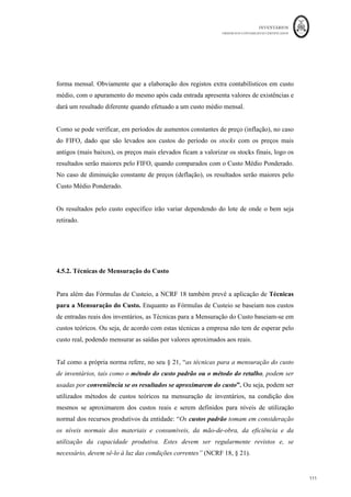 INVENTÁRIOS
ORDEM DOS CONTABILISTAS CERTIFICADOS
107
	 	
107	
	
Como se pode verificar, no caso do FIFO e do Custo Médio Ponderado, saíram 10
unidades, mas para a aplicação destes critérios, não interessa conhecer a informação exata
do lote de onde saíram essas unidades.
Interessa ainda referir que de acordo com o § 27 da NCRF 18, o custo unitário, calculado
pelo Custo Médio Ponderado, pode ser calculado numa base periódica, por exemplo um
mês, ponderando o custo dos inventários no inicio do período com o custo dos adquiridos
no período, ou “à medida que cada entrega adicional seja recebida”. Obviamente que os
resultados pelo custo médio periódico são diferentes do custo médio calculado em cada
entrada.
Para melhor compreensão, considere-se o produto X, que é vendido a 50 euros e as
seguintes operações:
Existências iniciais: 500 Kg a 10€/Kg
10/Março – Produção de 1.000 kg a 20€/kg
15/Março – Produção de 1.500 kg a 25€/kg
25/Março – Produção de 1.250 kg a 30€/kg
Sabe-se que foram efetuadas as seguintes requisições, para venda, ao armazém de
produtos acabados:
- 12 de Março, 1.250kg (375kg do lote das existências iniciais e 875 kg do lote comprado
a 10 de Março.);
- 20 de Março, 1.250kg (do lote comprado a 15 de Março)
Qual o valor do Custos Industrial dos Produtos Vendidos e o Resultado Bruto utilizado o
Custo específico?
Pelo Custo Específico, a ficha de armazém vem:
 