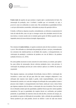 INVENTÁRIOS
ORDEM DOS CONTABILISTAS CERTIFICADOS
108
	 	
108	
	
€5.000 + € 95.000 - € 47.500 = 52.5200
O Resultado Bruto, nesta situação vem calculado da seguinte forma:
VENDAS (375*50+875*50+1250*50) € 124.100,00
CIPV = € 52.500,00
RB = € 71.600,00
Pelo FIFO (partindo do princípio de que não é possível identificar o lote de onde os bens
saem) vem:
Qantid V1 Global Quant V1 Global Quant V1 Global
Ei 500
										 10,00
€					 5.000,00
€					 500
										 10,00
€			 5.000,00
€							
500
										 10,00
€			 5.000,00
€							
1.000
						 20,00
€			 20.000,00
€					
375
																	 10,00
€				 3.750,00
€							 125
										 10,00
€			 1.250,00
€							
d75
																	 20,00
€				 17.500,00
€					 125
										 20,00
€			 2.500,00
€							
125
										 10,00
€			 1.250,00
€							
125
										 20,00
€			 2.500,00
€							
1.500
						 25,00
€			 37.500,00
€					
125
										 10,00
€			 1.250,00
€							
125
										 20,00
€			 2.500,00
€							
250
										 25,00
€			 6.250,00
€							
125
										 10,00
€			 1.250,00
€							
125
										 20,00
€			 2.500,00
€							
250
										 25,00
€			 6.250,00
€							
1.250
						 30,00
€			 37.500,00
€					
CIPV 52.500,00 	EFPA	 47.500,00
€					
Unidades	
Produzidas
								3.750	 CIPA 95.000,00
25,00
€				 31.250,00	€
				
25-mar 1.250
						 30,00
€					 37.500,00
€			
20-mar 1.250
													
EXISTÊNCIAS
10-mar 1.000
						 20,00
€					 20.000,00
€			
SAÍDAS
DATA
ENTRADAS
12-mar
15-mar 1.500
						 25,00
€					 37.500,00
€			
 