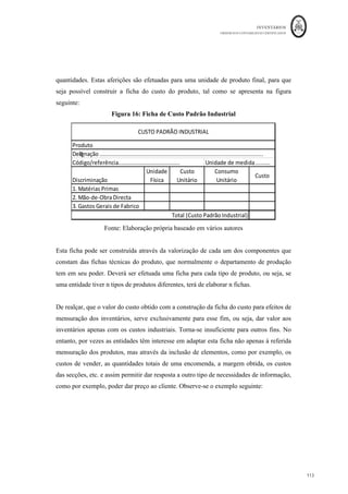 INVENTÁRIOS
ORDEM DOS CONTABILISTAS CERTIFICADOS
109
	 	
109	
	
€5.000 + € 95.000 - € 50.000 = 50.000 euros
O Resultado Bruto, nesta situação vem calculado da seguinte forma:
VENDAS 	€			124.100,00	
	
CIPV	=		 	€					50.000,00		
RB = 	€					74.100,00		
Pelo Custo Médio (partindo do princípio de que não é possível identificar o lote de onde
os bens saem) vem:
De acordo com este critério, tal como já referido, sempre que existe uma entrada, existe a
necessidade de atualizar o custo unitário do bem:
Qantid V1 Global Quant V1 Global Quant V1 Global
Ei 500
										 10,00
€												 5.000,00
€								 500
																			 10,00
€			 5.000,00
€							
500
																			 10,00
€			 5.000,00
€							
1.000
																 20,00
€			 20.000,00
€					
500
																	 10,00
€				 5.000,00
€							
750
																	 20,00
€				 15.000,00
€					 250
																			 20,00
€			 5.000,00
€							
250
																			 20,00
€			 5.000,00
€							
1.500
																 25,00
€			 37.500,00
€					
250
																	 20,00
€				 5.000,00	€
						
1.000
													 25,00
€				 25.000,00	€
				 500
																			 25,00
€			 12.500,00
€					
500
																			 25,00
€			 12.500,00
€					
1.250
																 30,00
€			 37.500,00
€					
	EFPA	 50.000,00
€					
Unidades	
Produzidas
								3.750	 CIPA 95.000,00 CIPV 50.000,00
25-mar 1.250
						 30,00
€												 37.500,00
€						
20-mar
12-mar
15-mar 1.500
						 25,00
€												 37.500,00
€						
EXISTÊNCIAS
10-mar 1.000
						 20,00
€												 20.000,00
€						
DATA
ENTRADAS SAÍDAS
Qantid V1 Global Quant V1 Global Quant V1 Global
Ei 500 10 5.000,00 500 10 5000
10-mar 1000 20 20.000,00 1500 16,67 25.000,00
12-mar 1250 16,67 20.833,33 250 16,67 4.166,67
15-mar 1500 25 37.500,00 1750 23,81 41.666,67
20-mar 1250 23,81 29.761,90 500 23,81 11.904,76
25-mar 1250 30 37.500,00 1750 28,23 49.404,76
DATA
ENTRADAS EXISTÊNCIAS
	EFPA	 4e.404,76
€					
Unidades	
Produzidas
								3.750	 CIPA 95.000,00
SAÍDAS
CIPV 50.595,24
 