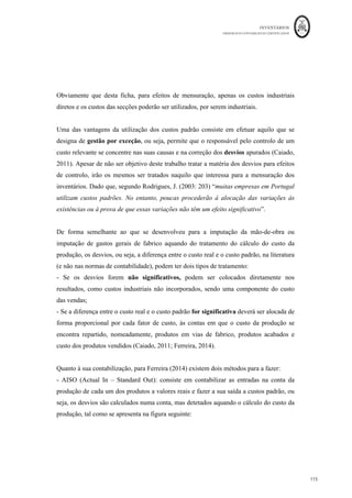 INVENTÁRIOS
ORDEM DOS CONTABILISTAS CERTIFICADOS
111
	 	
111	
	
forma mensal. Obviamente que a elaboração dos registos extra contabilísticos em custo
médio, com o apuramento do mesmo após cada entrada apresenta valores de existências e
dará um resultado diferente quando efetuado a um custo médio mensal.
Como se pode verificar, em períodos de aumentos constantes de preço (inflação), no caso
do FIFO, dado que são levados aos custos do período os stocks com os preços mais
antigos (mais baixos), os preços mais elevados ficam a valorizar os stocks finais, logo os
resultados serão maiores pelo FIFO, quando comparados com o Custo Médio Ponderado.
No caso de diminuição constante de preços (deflação), os resultados serão maiores pelo
Custo Médio Ponderado.
Os resultados pelo custo específico irão variar dependendo do lote de onde o bem seja
retirado.
4.5.2. Técnicas de Mensuração do Custo
Para além das Fórmulas de Custeio, a NCRF 18 também prevê a aplicação de Técnicas
para a Mensuração do Custo. Enquanto as Fórmulas de Custeio se baseiam nos custos
de entradas reais dos inventários, as Técnicas para a Mensuração do Custo baseiam-se em
custos teóricos. Ou seja, de acordo com estas técnicas a empresa não tem de esperar pelo
custo real, podendo mensurar as saídas por valores aproximados aos reais.
Tal como a própria norma refere, no seu § 21, “as técnicas para a mensuração do custo
de inventários, tais como o método do custo padrão ou o método do retalho, podem ser
usadas por conveniência se os resultados se aproximarem do custo”. Ou seja, podem ser
utilizados métodos de custos teóricos na mensuração de inventários, na condição dos
mesmos se aproximarem dos custos reais e serem definidos para níveis de utilização
normal dos recursos produtivos da entidade: “Os custos padrão tomam em consideração
os níveis normais dos materiais e consumíveis, da mão-de-obra, da eficiência e da
utilização da capacidade produtiva. Estes devem ser regularmente revistos e, se
necessário, devem sê-lo à luz das condições correntes” (NCRF 18, § 21).
 