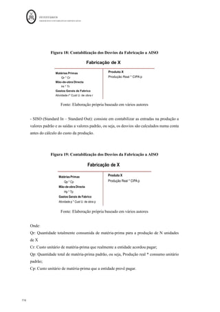 INVENTÁRIOS
ORDEM DOS CONTABILISTAS CERTIFICADOS
112
	 	
112	
	
Custos reais são aqueles em que acontece o registo após o acontecimento do facto. Na
mensuração da produção, esta é avaliada à medida que vai ocorrendo, ou seja, a
posteriori, uma vez conhecidos os custos reais. São consideradas as quantidades de bens
e serviços efetivamente consumidas, valorizadas aos preços de aquisição efetivos.
Contudo, verificam-se algumas exceções, nomeadamente, as referentes ao apuramento do
custo da mão-de-obra, uma vez que os encargos sociais são calculados através de uma
taxa teórica; o mesmo sucede com os restantes gastos gerais de fabrico quando estes são
imputados através de taxas teóricas (exemplo: depreciações).
Nos sistemas de custos , os registos acontecem antes do facto acontecer, ou seja,
a priori. São utilizados na valorização das prestações de bens e serviços, nomeadamente
nos consumos das matérias-primas ou atividades das secções, e consequentemente, na
valorização da produção e existências de produtos em vias de fabrico e de produtos
acabados (Ferreira et al., 2014).
Os custos padrão encaixam-se neste conceitos de custos teóricos, no entanto, para aplicá-
los, para efeitos de mensuração, devem valorizar produções reais e não previstas. A
valorização da produção prevista por custos teóricos aplica-se no âmbito do processo
orçamental.
Para algumas empresas, com produção diversificada, torna-se difícil a valorização dos
inventários a custos reais, daí que para além das outras vantagens subjacentes à sua
utilização (dar resposta mais rápida à gestão, isolar responsabilidades, servir como
ferramenta de controlo, etc.) uma das vantagens da utilização dos custos padrão é tornar o
processo mais simples e consequentemente mais barato, sendo por vezes a única forma
que algumas empresas têm de efetuar a valorização dos seus inventários. Para isso terão
de ser efetuados estudos quer das quantidades, (padrões físicos) quer dos valores (padrões
monetários). No que às quantidades diz respeito devem ser verificados, por produto
produzido, as quantidades de materiais, horas de mão-de-obra, consumos de energia, etc.
que poderão ser gastos na fabricação de um produto. Após a aferição das quantidades de
fatores produtivos por cada produto, deverá ser aferido o custo de cada uma dessas
 