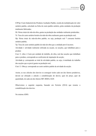 INVENTÁRIOS
ORDEM DOS CONTABILISTAS CERTIFICADOS
113
	 	
113	
	
quantidades. Estas aferições são efetuadas para uma unidade de produto final, para que
seja possível construir a ficha do custo do produto, tal como se apresenta na figura
seguinte:
Figura 16: Ficha de Custo Padrão Industrial
Fonte: Elaboração própria baseado em vários autores
Esta ficha pode ser construída através da valorização de cada um dos componentes que
constam das fichas técnicas do produto, que normalmente o departamento de produção
tem em seu poder. Deverá ser efetuada uma ficha para cada tipo de produto, ou seja, se
uma entidade tiver n tipos de produtos diferentes, terá de elaborar n fichas.
De realçar, que o valor do custo obtido com a construção da ficha do custo para efeitos de
mensuração dos inventários, serve exclusivamente para esse fim, ou seja, dar valor aos
inventários apenas com os custos industriais. Torna-se insuficiente para outros fins. No
entanto, por vezes as entidades têm interesse em adaptar esta ficha não apenas à referida
mensuração dos produtos, mas através da inclusão de elementos, como por exemplo, os
custos de vender, as quantidades totais de uma encomenda, a margem obtida, os custos
das secções, etc. e assim permitir dar resposta a outro tipo de necessidades de informação,
como por exemplo, poder dar preço ao cliente. Observe-se o exemplo seguinte:
DTs
ignação	.....................................................................................................
Código/referência...................................... Unidade	de	medida	.........
Discriminação
Unidade	
Física
Custo	
Unitário
Consumo	
Unitário
Custo
1.	Matérias	Primas
2.	Mão-de-Obra	Directa
3.	Gastos	Gerais	de	Fabrico
Total	(Custo	Padrão	Industrial)
CUSTO	PADRÃO	INDUSTRIAL
Produto
 