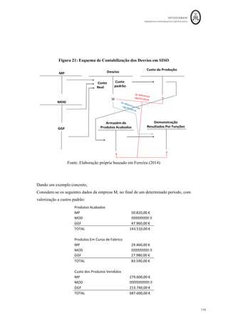 INVENTÁRIOS
ORDEM DOS CONTABILISTAS CERTIFICADOS
115
	 	
115	
	
Obviamente que desta ficha, para efeitos de mensuração, apenas os custos industriais
diretos e os custos das secções poderão ser utilizados, por serem industriais.
Uma das vantagens da utilização dos custos padrão consiste em efetuar aquilo que se
designa de gestão por exceção, ou seja, permite que o responsável pelo controlo de um
custo relevante se concentre nas suas causas e na correção dos desvios apurados (Caiado,
2011). Apesar de não ser objetivo deste trabalho tratar a matéria dos desvios para efeitos
de controlo, irão os mesmos ser tratados naquilo que interessa para a mensuração dos
inventários. Dado que, segundo Rodrigues, J. (2003: 203) “muitas empresas em Portugal
utilizam custos padrões. No entanto, poucas procederão à alocação das variações às
existências ou à prova de que essas variações não têm um efeito significativo”.
De forma semelhante ao que se desenvolveu para a imputação da mão-de-obra ou
imputação de gastos gerais de fabrico aquando do tratamento do cálculo do custo da
produção, os desvios, ou seja, a diferença entre o custo real e o custo padrão, na literatura
(e não nas normas de contabilidade), podem ter dois tipos de tratamento:
- Se os desvios forem não significativos, podem ser colocados diretamente nos
resultados, como custos industriais não incorporados, sendo uma componente do custo
das vendas;
- Se a diferença entre o custo real e o custo padrão for significativa deverá ser alocada de
forma proporcional por cada fator de custo, às contas em que o custo da produção se
encontra repartido, nomeadamente, produtos em vias de fabrico, produtos acabados e
custo dos produtos vendidos (Caiado, 2011; Ferreira, 2014).
Quanto à sua contabilização, para Ferreira (2014) existem dois métodos para a fazer:
- AISO (Actual In – Standard Out): consiste em contabilizar as entradas na conta da
produção de cada um dos produtos a valores reais e fazer a sua saída a custos padrão, ou
seja, os desvios são calculados numa conta, mas detetados aquando o cálculo do custo da
produção, tal como se apresenta na figura seguinte:
 