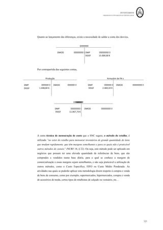 INVENTÁRIOS
ORDEM DOS CONTABILISTAS CERTIFICADOS
117
	 	
117	
	
CIPAp: Custo Industrial dos Produtos Acabados Padrão, resulta da multiplicação do valor
unitário padrão, calculado na ficha de custo padrão unitário, pelas unidades da produção
totalmente fabricadas;
Hr: Horas totais de mão-de-obra, gastas na produção das unidades realmente produzidas;
Tr: Taxa de custo unitário horária da mão-de-obra realmente gasta na produção real;
Hp: Horas totais de mão-de-obra padrão, ou seja, produção real * consumo horário
unitário padrão;
Tp: Taxa de custo unitário padrão de mão-de-obra que a entidade prevê incorrer;
Atividade r: atividade realmente utilizada na secção, ou secções, que trabalham para o
produto
Cust. U. obra r: Custo por unidade de trabalho, de obra, real das secções que trabalham
para o produto, corresponde ao coeficiente de imputação da secção;
Atividade p: corresponde ao total de atividade padrão, ou seja, à totalidade de trabalho
das secções que se prevê gastar na produção real;
Cust. U. Obra p: corresponde ao custo unitário padrão da atividade da secção.
Assim, se nos cálculos dos desvios se conseguir isolar cada um dos fatores produtivos,
deverá ser efetuado o cálculo e contabilização do desvio, quer de preço, quer de
quantidade, de cada um dos fatores MP, MOD e GGF.
Observemos o seguinte esquema, baseado em Ferreira (2014) que resume a
contabilização dos desvios:
No sistema AISO:
 