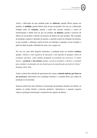 INVENTÁRIOS
ORDEM DOS CONTABILISTAS CERTIFICADOS
121
	 	
121	
	
Quanto ao lançamento das diferenças, existe a necessidade de saldar a conta dos desvios,
Desvios
	
	 	
		
	
	DMOD		 	8.000,00	€	
	 DMP	 					4.000,00	€	
	
	 	
DGGF	 			15.000,00	€		
	 	
		
	
	 	
		
	
Por contrapartida das seguintes contas,
Produção	
	
Armazém	de	PA	s	
	 	
		
	 	 	 	
		
	
DMP	 					327,44	€	
	 DMOD	 									789,02	€	
	
	
DMP	 												564,85	€	
	 DMOD	 											1.349,63	€	
	
DGGF	 	1.448,84	€		 		
	
	
	DGGF		 									2.483,43	€		 		
	
	 	
		
	
	
	 	
		
	
	 	
		
	
	
	 	
		
	
Demonst.	
Result
ados 	
	 	
		
	
DMP	 									3.107,70	€	
	 DMOD	 											5.861,36	€	
	
	DGGF		 						11.067,73	€		 		
	
	 	
		
	
A outra técnica de mensuração de custo que o SNC sugere, o método do retalho, é
utilizado “no setor do retalho para mensurar inventários de grande quantidade de itens
que mudam rapidamente, que têm margens semelhantes e para os quais não é praticável
outros métodos de custeio” (NCRF 18, § 22). Ou seja, este método pode ser aplicado em
negócios que possam ter uma elevada quantidade de referências de bens, que são
comprados e vendidos numa base diária, para o qual se conhece a margem de
comercialização e essas margens sejam semelhantes, e não seja praticável a utilização de
outros métodos, como o Custo Específico, FIFO ou Custo Médio Ponderado. As
atividades nas quais se poderão aplicar esta metodologia dizem respeito à compra e venda
de bens de consumo, como por exemplo, supermercados, hipermercados, compra e venda
de acessórios de moda, certos tipos de retalhistas de calçado ou vestuário, etc…
 