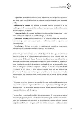 INVENTÁRIOS
ORDEM DOS CONTABILISTAS CERTIFICADOS
13
	 	
13	
	
- Os produtos em curso encontram-se numa determinada fase do processo produtivo
sem ainda terem atingido a fase final da produção, ou seja, ainda não estão aptos para
venda;
- Subprodutos e resíduos são produtos secundários, resultam da produção de um
produto principal, normalmente têm um baixo valor comercial e não utilizáveis no
processo produtivo da empresa;
- Produtos acabados são bens que resultaram do processo produtivo da empresa e estão
numa condição em que podem ser vendidos (Borges, et al. 2010).
- Os materiais diversos consistem numa rubrica de natureza residual, são outros bens
consumíveis que sejam necessários ao processo produtivo e que não se enquadrem nas
contas anteriores;
- As embalagens são itens envolventes ou recipientes das mercadorias ou produtos,
indispensáveis ao seu acondicionamento e transação, não retornáveis.
Obviamente, que a classificação acima referida depende do fim a que se destinam os
bens. Por exemplo, se as embalagens tiverem como objetivo serem vendidas, ainda que
possam ser devolvidas pelo cliente, devem ser classificadas como mercadorias. Se se
destinarem a acondicionar as mercadorias ou produtos, para uso interno da empresa ou
como embalagens retornáveis, de utilização continuada, devem ser considerados como
ativos fixos tangíveis, se de facto cumprirem a definição de ativo fixo tangível da NCRF
7 (Almeida et al., 2010) – “itens tangíveis detidos para uso, na produção ou
fornecimento de bens ou serviços, para arrendamento a outros, ou para fins
administrativos, e se espera que sejam usados durante mais do que um período” (NCRF
7, § 6).
Pelo mesmo raciocínio, não deverá ser reconhecido como um inventário, a aquisição de
um computador por uma empresa informática com o objetivo de o utilizar para funções
administrativas. Ou, por exemplo, a aquisição de um edifício por uma imobiliária que o
pretende utilizar como sede da empresa.
Por outro lado, a classificação também depende da natureza da empresa ou da fase de
transformação, pois um produto acabado para uma empresa pode constituir uma matéria-
prima para outra ou até uma mercadoria ou um produto. Por exemplo, a farinha constitui
um produto acabado para a moagem, sendo uma matéria-prima para a panificadora. Uma
 