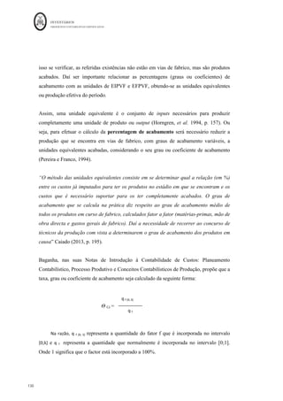 INVENTÁRIOS
ORDEM DOS CONTABILISTAS CERTIFICADOS
126
	 	
126	
	
Figura 22: Os Regimes de Fabrico
	
Fonte: Elaboração própria
Quanto ao , tal como referido, este é mais apropriado para empresas que
produzam apenas um tipo de produto, ou poucos, em série, por fases ou processos de
fabrico. O custo normalmente é acumulado mensalmente nas fases, e no final de cada
período terá de se efetuar a valorização/mensuração das unidades que ficam em curso de
fabrico e das unidades que ficaram terminadas naquela fase, mas ainda não
chegaram ao fim do processo produtivo, ou seja, das unidades que não estão
completamente acabadas e que ainda não podem ser colocadas no armazém de produtos
acabados ( .
O custo unitário é determinado pelo quociente entre o custo total da produção e o número
de unidades produzidas no período. Em esquema das contas da contabilidade analítica:
Figura Movimentação de Contas para o Método Indireto
 