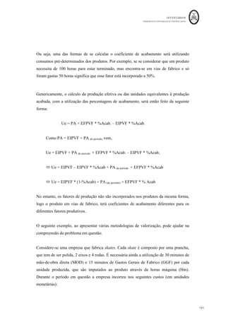 INVENTÁRIOS
ORDEM DOS CONTABILISTAS CERTIFICADOS
127
126	
	
Figura Movimentação de Contas para o Método Indireto
	 	
127	
	
Fonte: Caderno de apoio às aulas da Cont. Analítica U.M.
Assim, o objetivo da aplicação do método indireto é essencialmente calcular os custos em
cada fase, ou seja, calcular o custo dos semiprodutos e, na última fase, o custo dos
produtos acabados. Para isso, a principal metodologia aplicada considera em reduzir a
percentagens da produção acabada as unidades que se encontrem em vias de fabrico
nas fases no final de um determinado período. Este método de valorização designa-se por
método das unidades equivalentes. Apesar de nem sempre este ser um trabalho do
contabilista, interessa perceber como podem ser calculadas estas percentagens.
Assim, se se representar o processo produtivo por um segmento de reta dividido em
segmentos de reta menores, onde cada um destes segmentos representa cada um dos
estádios de uma fase ou processo, de tal forma que no início do segmento não existirá
qualquer incorporação de fatores relativos àquela fase e no final da fase, que o segmento
de reta representa, é suposto os fatores encontrarem-se incorporados a 100%. A referida
incorporação dos fatores poderá ser feita de forma pontual ou de forma linear. No
primeiro tipo de incorporação o fator é todo incorporado num determinado ponto do
processo produtivo, ou seja, na incorporação pontual o produto terá uma incorporação
deste tipo de fatores a 0 ou a 100%. No que diz respeito ao segundo tipo de incorporação,
incorporação linear, esta é caracterizada pela intensidade constante com que, num dado
segmento ou subsegmento do processo, se opera a intervenção do fator a que respeita.
De forma esquemática:
 