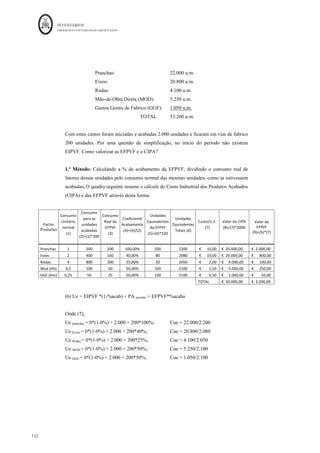 INVENTÁRIOS
ORDEM DOS CONTABILISTAS CERTIFICADOS
128
	 	
128	
	
Figura 24: Incorporação Pontual de Fatores produtivos
Fonte: Elaboração própria
Figura 25: Incorporações Lineares de Fatores Produtivos
Fonte: Elaboração própria
Interessa então, para a empresa, perceber o que foi produzido com os custos do período.
No caso de existirem produtos em curso de fabrico no início e no final do período, com
os custos incorridos durante um período a empresa terminou a produção que estava em
curso de fabrico no início do período, iniciou e acabou a produção do período e iniciou,
mas não chegou a concluir, as unidades que ficaram em curso de fabrico no final do
período.
Em esquema:
 
