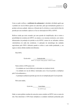 INVENTÁRIOS
ORDEM DOS CONTABILISTAS CERTIFICADOS
129
	 	
129	
	
Figura 26: Fase de Fabrico, Unidades e Produção em Curso
Fonte: Elaboração própria
A produção efetiva do período (Pe) ou as unidades equivalentes (Ue) serão, portanto,
determinadas somando as unidades que constam na existência final de produtos em vias
(curso) de fabrico (EFPVF) com as unidades da produção acabada (PA) no final do
período e subtraindo as unidades da existência inicial de produtos em vias (curso) de
fabrico (EIPVF) (Caiado, 2011). Ou seja,
Pe = EFPVF + PA – EIPVF
Refira-se ainda, que a produção totalmente acabada distingue-se da produção acabada
do período. A primeira resulta da contagem do número de unidades totalmente acabadas
no final do período, incluindo as que estavam em vias de fabrico no início do período e
foram acabadas no mesmo. A segunda só diz respeito às unidades iniciadas a acabadas no
período. Ou seja, a produção do período obtém-se retirando à produção acabada o número
de unidades correspondentes às existências iniciais de produtos em vias de fabrico, ou
seja, em quantidades,
PA do período = PA - EIPVF
Em termos de mensuração, o traduzido na relação anterior funcionará se o grau de
acabamento incluído nas EIPVF e nas EFPVF for de 100%. Ora, o que acontece, é que se
Unid
ades	que	se	
iniciaram	no	período	
anterior	e	são	
terminadas	neste	
período	
Unidades	iniciadas	e	
acabadas	neste	
período	
Unidades	iniciadas	
neste	período	e	que	
irão	ser	terminadas	
no	período	seguinte	
EIPVF	 EFPVF	
Produção	Acabada	
Produção	Efetiva	do	Período	
Custos	do	Período	
 