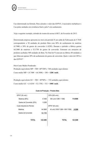 INVENTÁRIOS
ORDEM DOS CONTABILISTAS CERTIFICADOS
130
	 	
130	
	
isso se verificar, as referidas existências não estão em vias de fabrico, mas são produtos
acabados. Daí ser importante relacionar as percentagens (graus ou coeficientes) de
acabamento com as unidades de EIPVF e EFPVF, obtendo-se as unidades equivalentes
ou produção efetiva do período.
Assim, uma unidade equivalente é o conjunto de inputs necessários para produzir
completamente uma unidade de produto ou output (Horngren, et al. 1994, p. 157). Ou
seja, para efetuar o cálculo da percentagem de acabamento será necessário reduzir a
produção que se encontra em vias de fabrico, com graus de acabamento variáveis, a
unidades equivalentes acabadas, considerando o seu grau ou coeficiente de acabamento
(Pereira e Franco, 1994).
“O método das unidades equivalentes consiste em se determinar qual a relação (em %)
entre os custos já imputados para ter os produtos no estádio em que se encontram e os
custos que é necessário suportar para os ter completamente acabados. O grau de
acabamento que se calcula na prática diz respeito ao grau de acabamento médio de
todos os produtos em curso de fabrico, calculados fator a fator (matérias-primas, mão de
obra directa e gastos gerais de fabrico). Daí a necessidade de recorrer ao concurso de
técnicos da produção com vista a determinarem o grau de acabamento dos produtos em
causa” Caiado (2013, p. 195).
Baganha, nas suas Notas de Introdução à Contabilidade de Custos: Planeamento
Contabilístico, Processo Produtivo e Conceitos Contabilísticos de Produção, propõe que a
taxa, grau ou coeficiente de acabamento seja calculado da seguinte forma:
Θ f,λ =
Na	razão,	q	f	 [0;	 λ]	representa a quantidade do fator f que é incorporada no intervalo	
[0;λ]	 e	 q	 f	 	 representa a quantidade que normalmente é incorporada no intervalo [0;1].
Onde 1 significa que o factor está incorporado a 100%.
q	f	[0;	λ]	
q	f	
 