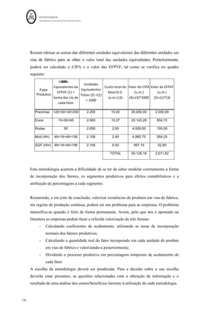 INVENTÁRIOS
ORDEM DOS CONTABILISTAS CERTIFICADOS
134
	 	
134	
	
Cue determinado na fórmula. Para calcular o valor das EFPVF, é necessário multiplicar o
Cue pelas unidades em existência final e pela % de acabamento.
Veja o seguinte exemplo, retirado do exame de acesso à OCC, de Fevereiro de 2013.
Determinada empresa apresenta no início do período N um saldo de Fabricação de 5.765€
correspondente a 50 unidades de produto Beta com 80% de acabamento de matérias
(4.740€) e 20% de gastos de conversão (1.025€). Durante o período a fábrica gastou
64.380€ de matérias e 52.175€ de gastos de conversão. Entraram em armazém de
produtos acabados 500 unidades de Beta. No final de N estavam na fábrica 40 unidades a
que faltavam apenas 20% de acabamento de gastos de conversão. Qual o valor do CIPA e
das EFPVF?
Pelo Custo Médio Ponderado:
Produção equivalente MP = 500+ 40*100%= 540 unidades equivalentes
Custo médio MP = (4.740€ + 64.380€) ÷ 540 = 128€/ unid.
Produção equivalente GC = 500 + 40*80% = 532 unidades equivalentes
Custo médio GC = (1.025€ + 52.175€) ÷ 532 = 100€/ unid.
Custo de Produção – Produto Beta
EiPVF (50 unid.) CIPA (500 unid.)
Matérias (80%) 4.740€ 500 unid (128€ + 100€) 114.000€
Gastos de Conversão (20%) 1.025€
Custo Industrial do Período EfPVF (40 unid.)
Matérias 64.380€ 40 unid (100%*128€ + 80%*100€) 8.320€
Gastos de Conversão 52.175€
TOTAL 122.320€ TOTAL 122.320€
 