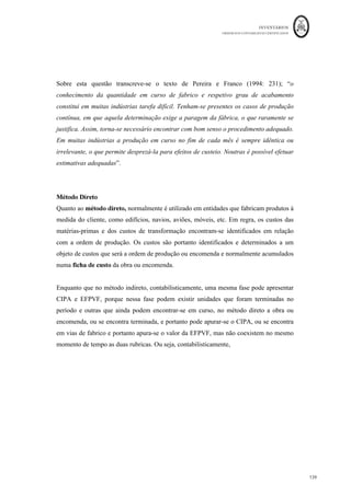 INVENTÁRIOS
ORDEM DOS CONTABILISTAS CERTIFICADOS
135
	 	
135	
	
Produção equivalente MP = 50 * (1 - 80%) + 450 + 40 * (100%) = 500 unidades
equivalentes
Custo Uni. Equi MP = 64.380€ ÷ 500 = 128,76 €/uni
Produção equivalente GC = 50 * (1- 20%) + 450 + 40 * (80%) = 522 unidades
equivalentes
Custo médio GC = 52.175€ ÷ 522 = 99,95€/ unid.
Custo de Produção – Produto Beta
EiPVF (50 unid.) CIPA (500 unid.)
Matérias (80%) 4.740€
4740 +1025 + 50*(1-80%)*128,76+50*(1-
20%)*99,95 +450*(128,76€ + 99,95€)
113.971,13€
Gastos de Conversão (20%) 1.025€
Custo Industrial do Período EfPVF (40 unid.)
Matérias 64.380€ 40 unid (100%*128,76€ + 80%*99,95€)
8.348,87€
Gastos de Conversão 52.175€
TOTAL 122.320€ TOTAL 122.320€
2. : Cálculo do CIPA e da EFPVF utilizando custos por unidades de fatores
incorporados. Nesta forma, o custo não é calculado através das unidades equivalentes
correspondente a cada fator, mas sim pela unidade de medida do próprio fator. Voltando
ao exemplo inicial e partindo do princípio de que o total de Hh do período foi de 1.050
 