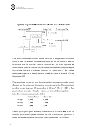 INVENTÁRIOS
ORDEM DOS CONTABILISTAS CERTIFICADOS
136
	 	
136	
	
Hh (onde se incluem 50 Hh da EFPVF) e as horas máquina foram de 525 Hm (onde se
incluem 25 Hm da EFPVF).
O quadro seguinte resume a valorização do CIPA e das EFPVF tendo em conta esta
solução:
Fator	
Produtivo	
Consumo	
Unitário	
normal	(1)	
Consumo	
Real	da	
EFPVF	(2)	
Consumo	Total	do	
Fator	
(3)=(2)+Qu
antidade	
do	fator	real.	
consumida	na	
produção	
Custo	por	fator	
(4)=	custo	do	
fator/(3)	
Valor	do	CIPA	
(5)=(4)*	
Qu
antidade	
do	fator	real.	
consumida	na	
produção	
Valor	da	
EFPVF	
(6)=(2)*(4)	
Pranchas	 1	 200	 2.200,00	 	€									10,00		 	€			20.000,00		 	€			2.000,00		
Eixos	 2	 160	 4.160,00	 	€											5,00		 	€			20.000,00		 	€							800,00		
Rodas	 4	 200	 8.200,00	 	€											0,50		 	€					4.000,00		 	€							100,00		
Mod	(Hh)	 0,5	 50	 1.050,00	 	€											5,00		 	€					5.000,00		 	€							250,00		
GGF	(Hm)	 0,25	 25	 525,00	 	€											2,00		 	€					1.000,00		 	€									50,00		
	 	 	 	
	TOTAL		 	€			50.000,00		 	€			3.200,00		
Estas duas formas poderão ser de difícil aplicação dado a dificuldade em medir o
consumo real da EFPVF. No entanto, não existindo desvios no consumo os resultados
serão os mesmos.
3.º : dividir a fase onde é feita a produção do produto em segmentos produtivos.
Neste método, cada segmento da fase corresponderá a uma percentagem temporal de
acabamento, sendo esse o coeficiente de acabamento, de tal forma que a soma dos
coeficientes de todos os segmentos será igual a 100%.
Vamos considerar, por exemplo, que no caso em questão, num determinado momento de
tempo, encontram-se em vias de fabrico as 200 unidades, mas distribuídas em 3 grupos
de acabamento, onde cada grupo tem a mesma incorporação de fatores. Ou seja, estão
repartidas em 3 estádios da incorporação de fatores, por exemplo a 40%, 60% e 80% do
processo de produção
Para o caso em questão suponha-se o seguinte esquema de incorporação de fatores, assim
como a distribuição das unidades em vias de fabrico pelos estádios do processo de
fabrico, num determinado momento de tempo:
 