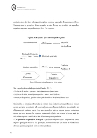 INVENTÁRIOS
ORDEM DOS CONTABILISTAS CERTIFICADOS
138
	 	
138	
	
Restam tuar as somas unidades equivalentes das unidades em
valor total das unidades
poderá ser calculado o CIPA e o valor das EFPVF, tal como se verifica no quadro
seguinte:
Fator
Produtivo
Unid
ades	
Equivalentes	da	
EFPVF	(1)	=	
Soma	das	Ue	de	
cada	fator	
Unidades	
Equivalentes	
Totais	(2)	=(1)	
+	2000	
Custo	total	do	
fator/U.E.	
(u.m.)	(3)	
Valor	do	CIPA	
(u.m.)	
(4)=(3)*2000	
Valor	da	EFPVF	
(u.m.)	
(5)=(1)*(3)	
Pranchas 120+50+30=200 2.200 10,00 20.000,00 2.000,00
Eixos 15+50=65 2.065 10,07 20.145,28 654,72
Rodas 50 2.050 2,00 4.000,00 100,00
Mod (Hh) 48+18+40=106 2.106 2,49 4.985,75 264,25
GGF (Hm) 48+18+40=106 2.106 0,50 997,15 52,85
TOTAL 50.128,18 3.071,82
Esta metodologia acarreta a dificuldade de se ter de saber modelar corretamente a forma
de incorporação dos fatores, os segmentos produtivos para efeitos contabilísticos e a
atribuição de percentagens a cada segmento.
Resumindo, e em jeito de conclusão, valorizar existências de produtos em vias de fabrico,
em regime de produção contínua, poderá ser um problema para as empresas. O problema
intensifica-se quando é feito de forma permanente. Assim, pelo que nos é apontado na
literatura as empresas podem fazer a referida valorização de três formas:
- Calculando coeficientes de acabamento, utilizando as taxas de incorporação
normais dos fatores produtivos;
- Calculando a quantidade real do fator incorporado em cada unidade de produto
em vias de fabrico e valorizando-a posteriormente;
- Dividindo o processo produtivo em percentagens temporais de acabamento de
cada fator.
A escolha da metodologia deverá ser ponderada. Para a decisão sobre a sua escolha
deverão estar presentes, as questões relacionadas com a obtenção da informação e o
resultado de uma análise dos custos/benefícios inerente à utilização de cada metodologia.
 