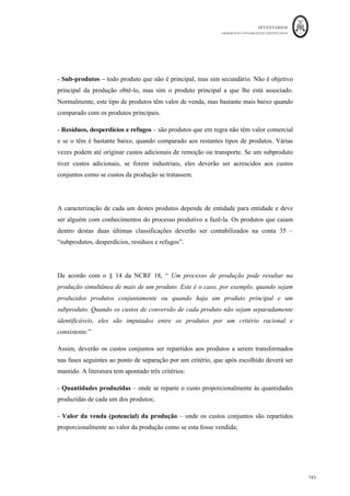 INVENTÁRIOS
ORDEM DOS CONTABILISTAS CERTIFICADOS
139
	 	
139	
	
Sobre esta questão transcreve-se o texto de Pereira e Franco (1994: 231); “o
conhecimento da quantidade em curso de fabrico e respetivo grau de acabamento
constitui em muitas indústrias tarefa difícil. Tenham-se presentes os casos de produção
contínua, em que aquela determinação exige a paragem da fábrica, o que raramente se
justifica. Assim, torna-se necessário encontrar com bom senso o procedimento adequado.
Em muitas indústrias a produção em curso no fim de cada mês é sempre idêntica ou
irrelevante, o que permite desprezá-la para efeitos de custeio. Noutras é possível efetuar
estimativas adequadas”.
Quanto ao , normalmente é utilizado em entidades que fabricam produtos à
medida do cliente, como edifícios, navios, aviões, móveis, etc. Em regra, os custos das
matérias-primas e dos custos de transformação encontram-se identificados em relação
com a ordem de produção. Os custos são portanto identificados e determinados a um
objeto de custos que será a ordem de produção ou encomenda e normalmente acumulados
numa da obra ou encomenda.
Enquanto que no método indireto, contabilisticamente, uma mesma fase pode apresentar
CIPA e EFPVF, porque nessa fase podem existir unidades que foram terminadas no
período e outras que ainda podem encontrar-se em curso, no método direto a obra ou
encomenda, ou se encontra terminada, e portanto pode apurar-se o CIPA, ou se encontra
em vias de fabrico e portanto apura-se o valor da EFPVF, mas não coexistem no mesmo
momento de tempo as duas rubricas. Ou seja, contabilisticamente,
 