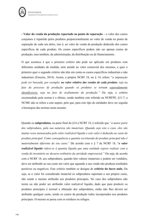 INVENTÁRIOS
ORDEM DOS CONTABILISTAS CERTIFICADOS
140
	 	
140	
	
Figura 27: Esquema de Movimentação das Contas para o Método Direto
É um método mais simples do que o anterior, desde que se consiga alocar os diferentes
custos às obras. O problema encontra-se nos custos que não são diretos às obras ou
encomendas, mas sim indiretos e como tal, mais uma vez, têm de ser repartidos por
alguma base de repartição e calcular o coeficiente de imputação e correspondente valor a
imputar (esta matéria já foi objeto de tratamento em capítulo anterior). Para melhor
compreensão observe-se o seguinte exemplo, retirado do exame de acesso à OCC, de
Fevereiro de 2013:
Uma determinada empresa do ramo da metalomecânica contrata encomendas com os
clientes a que faz corresponder internamente uma ordem de fabrico. Num determinado
período a empresa lançou em fabrico as ordens de fabrico nºs 123, 124 e 125, as duas
primeiras foram terminadas e faturadas e a última não foi concluída nesse período.
Estas obras tiveram os seguintes custos diretos:
Matérias-Primas Mão-de-obra
OF 123 16.000€ 30.000€
OF 124 13.000€ 15.000€
OF 125 11.000€ 5.000€
Sabendo que os gastos gerais de fabrico tiveram um custo total de 60.000€, e que são
repartidos pelos produtos proporcionalmente ao valor da mão-de-obra, pretende-se o
cálculo dos custos dos produtos vendidos e o valor da produção em vias de fabrico.
 
