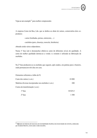 INVENTÁRIOS
ORDEM DOS CONTABILISTAS CERTIFICADOS
141
	 	
141	
	
e Imputação dos GGF = 60.000€ ÷ (30.000€ + 15.000€ + 5.000€) = 1,2
OF. 123 = 1,2 * 30.000€ = 36.000€
OF. 124 = 1,2 * 15.000€ = 18.000€
OF. 125 = 1,2 * 5.000€ = 6.000€
u.m.: euros
OF. 123 OF.124 OF. 125 Total
EIPVF --- --- --- ---
CI 82.000 46.000 22.000 150.000
MP 16.000 13.000 11.000 40.000
MOD 30.000 15.000 5.000 50.000
GGF 36.000 18.000 6.000 60.000
CIPA 82.000 46.000 --- 128.000
EFPVF --- --- 22.000 22.000
§ EFPVF = 22.000 €
§ CIPA = CIPV = 128.000 €
Produção Conjunta
Quanto à produção conjunta esta acontece em empresas com produção múltipla, onde
ao se proceder à transformação de uma ou de diversas matérias-primas se obtém,
simultaneamente, diversos produtos, não sendo possível fabricar um sem que se obtenha
outro ou outros.
Regra geral, na produção conjunta existe uma fase conjunta da produção, onde os
produtos não se autonomizam e uma fase disjunta, onde, após a separação dos produtos,
estes podem ser ainda objeto de operações de transformação específicas e diferentes em
cada produto (Ferreira et. al., 2014). Os custos da fase conjunta designam-se de custos
 