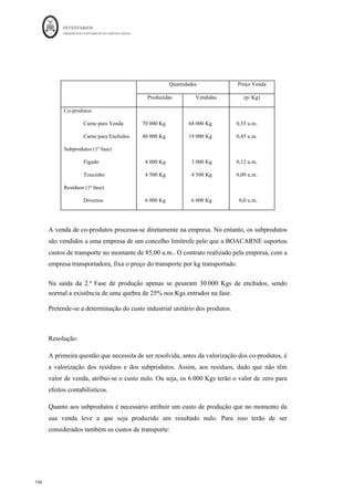 INVENTÁRIOS
ORDEM DOS CONTABILISTAS CERTIFICADOS
142
	 	
142	
	
conjuntos e os das fases subsequentes, após o ponto de separação, de custos específicos.
Enquanto que os primeiros dizem respeito a mais do que um produto, os segundos,
respeitam apenas a um produto específico. Em esquema:
Figura 28: Esquema para a Produção Conjunta
Fonte: Elaboração própria baseada em vários autores
São exemplos de produção conjunta (Caiado, 2011):
- Produção de azeite e bagaço a partir da moagem da azeitona;
- Produção de leite, manteiga e requeijão e soro a partir do leite;
- Obtenção de petróleo, gasóleo e fuel pela destilação do petróleo bruto leve
Idealmente, as entidades são criadas e existem para produzir certos produtos ou prestar
certos serviços, no entanto, tal como referido, em algumas indústrias as entidades ao
elaborarem os produtos ou serviços que pretendem são, ao mesmo tempo, produzidos
outros, que nem sempre têm a mesma importância relativa nas vendas, pelo que pode ser
utilizada a seguinte classificação dos diferentes tipos de produtos:
- Co- produtos ou produtos principais – produtos conjuntos que a empresa tem como
objetivo principal efetuar a sua produção, normalmente têm um valor de venda mais
elevado quando comparado com os outros produtos.
 