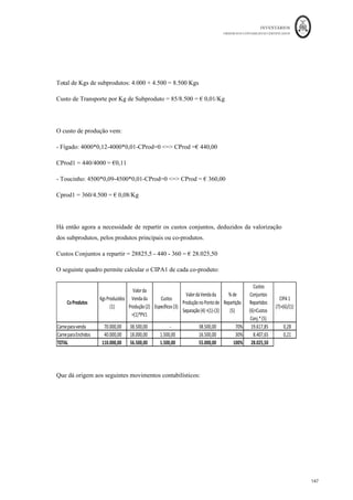 INVENTÁRIOS
ORDEM DOS CONTABILISTAS CERTIFICADOS
143
	 	
143	
	
- Sub-produtos todo produto que não é principal, mas sim secundário. Não é objetivo
principal da produção obtê-lo, mas sim o produto principal a que lhe está associado.
Normalmente, este tipo de produtos têm valor de venda, mas bastante mais baixo quando
comparado com os produtos principais.
- – são produtos que em regra não têm valor comercial
e se o têm é bastante baixo, quando comparado aos restantes tipos de produtos. Várias
vezes podem até originar custos adicionais de remoção ou transporte. Se um subproduto
tiver custos adicionais, se forem industriais, eles deverão ser acrescidos aos custos
conjuntos como se custos da produção se tratassem.
A caracterização de cada um destes produtos depende de entidade para entidade e deve
ser alguém com conhecimentos do processo produtivo a fazê-la. Os produtos que caiam
dentro destas duas últimas classificações deverão ser contabilizados na conta 35 –
“subprodutos, desperdícios, resíduos e refugos”.
De acordo com o § 14 da NCRF 18, “ Um processo de produção pode resultar na
produção simultânea de mais de um produto. Este é o caso, por exemplo, quando sejam
produzidos produtos conjuntamente ou quando haja um produto principal e um
subproduto. Quando os custos de conversão de cada produto não sejam separadamente
identificáveis, eles são imputados entre os produtos por um critério racional e
consistente.”
Assim, deverão os custos conjuntos ser repartidos aos produtos a serem transformados
nas fases seguintes ao ponto de separação por um critério, que após escolhido deverá ser
mantido. A literatura tem apontado três critérios:
- Quantidades produzidas – onde se reparte o custo proporcionalmente às quantidades
produzidas de cada um dos produtos;
- da venda da produção – onde os custos conjuntos são repartidos
proporcionalmente ao valor da produção como se esta fosse vendida;
 