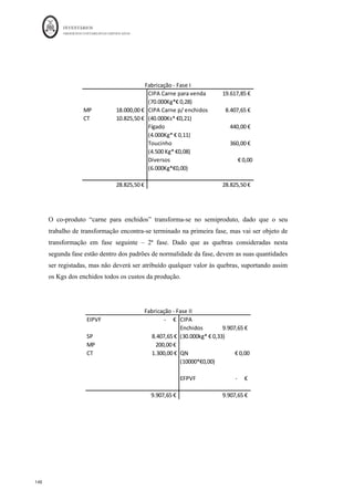 INVENTÁRIOS
ORDEM DOS CONTABILISTAS CERTIFICADOS
144
	 	
144	
	
- Valor da venda da produção reportado ao ponto de separação o valor dos custos
conjuntos é repartido pelos produtos proporcionalmente ao valor de venda no ponto de
separação de cada um deles, isto é, ao valor de venda da produção deduzido dos custos
específicos de cada produto. Os custos específicos podem não ser apenas custos de
produção, mas também, da administração, da distribuição ou de financiamento.
O que acontece é que o primeiro critério não pode ser aplicado em produtos com
diferentes unidades de medida, nem atende ao valor comercial dos mesmos, e quer o
primeiro quer o segundo critério não têm em conta os custos específicos industriais e não
industriais (Ferreira, 2014). Assim, a própria NCRF 18, no § 14, refere: “a imputação
pode ser baseada, por exemplo, no valor relativo das vendas de cada produto, seja na
fase do processo de produção quando os produtos se tornam separadamente
identificáveis, seja na fase de acabamento da produção.” Ou seja, o critério
recomendado pela norma é o último, sendo também este referido na NCRFPE, §11.7, a
NCME não se refere a este aspeto, pelo que, para este tipo de entidades deve ser seguida
a hierarquia das normas neste assunto.
Quando os subprodutos, na parte final do §14 a NCRF 18, é referido que “a maior parte
dos subprodutos, pela sua natureza são imateriais. Quando seja este o caso, eles são
muitas vezes mensurados pelo valor realizável líquido e este valor é deduzido ao custo do
produto principal. Como consequência a quantia escriturada do produto principal não é
materialmente diferente do seu custo.” De acordo com o § 7 da NCRF 18, “o valor
realizável líquido refere-se à quantia líquida que uma entidade espera realizar com a
venda do inventário no decurso ordinário da atividade empresarial.” Ou seja, de acordo
com a NCRF 18, aos subprodutos, quando têm valores imateriais e podem ser vendidos,
deve ser atribuído ao seu custo um valor que aquando a sua venda não produza resultados
positivos ou negativos. Este critério também se designa de critério do lucro nulo. Ou
seja, se o valor for considerado imaterial os subprodutos suportam o seu próprio custo,
não sendo o mesmo atribuído aos produtos principais. No caso dos subprodutos não
terem ou não poder ser atribuído valor realizável líquido, dado que para produzir os
produtos principais é normal a obtenção dos subprodutos, então não lhes deverá ser
atribuído qualquer custo, sendo os custos da produção todos incorporados nos produtos
principais. O mesmo se passa com os resíduos ou refugos.
 