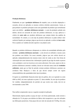 INVENTÁRIOS
ORDEM DOS CONTABILISTAS CERTIFICADOS
145
	 	
145	
	
- 13
para melhor compreensão:
A empresa Carne da Boa, Lda. que se dedica ao abate de suínos, comercializa dois co-
produtos:
- carne (lombadas, pernas, entrecosto, ...)
- enchidos (paio, chouriço, morcela, farinheira)
obtendo ainda vários subprodutos.
Numa 1ª fase (até à desmancha) obtém-se carne de diferentes níveis de qualidade. A
carne de melhor qualidade destina-se a venda e a restante é utilizada na fabricação de
enchidos.
Na 2ª fase produzem-se os enchidos que seguem, após atados, em paletas para o fumeiro,
onde permanecem três dias em cura.
Elementos referentes a Julho de N:
Custo dos suínos ( u.m.) 18 000
Matérias diversas incorporadas nos enchidos ( u.m.) 200
Custos de transformação ( u.m.)
1ª fase 10 825,5
2ª fase 1 300
																																																													
13
	Ad
aptado	da	Sebenta	de	Exercícios	de	Contabilidade	Analítica	da	Universidade	do	Uminho,	elaborada 	
por	Anabela	Martins,	Carla	Lobo	e	João	Carvalho.	
 