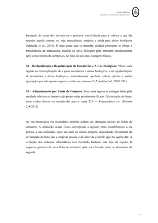 INVENTÁRIOS
ORDEM DOS CONTABILISTAS CERTIFICADOS
15
	 	
15	
	
formação do custo dos inventários e posterior transferência para a rubrica a que diz
respeito aquela compra, ou seja, mercadorias, matérias e ainda para ativos biológicos
(Almeida et al., 2010). É uma conta que se encontra saldada consoante se efetue a
transferência da mercadoria, matéria ou ativo biológico para armazém imediatamente
após o movimento da compra, ou no final do ano após contagens físicas.
38 – Reclassificação e Regularização de Inventários e Ativos Biológicos: “Esta conta
regista as reclassificações de e para inventários e ativos biológicos, e as regularizações
de inventários e ativos biológicos, nomeadamente, quebras, sobras, ofertas e outras
operações que não sejam compras, vendas ou consumos” (Almeida et al., 2010: 191).
39 – Adiantamentos por Conta de Compras: Esta conta regista as entregas feitas pela
entidade relativas a compras cujo preço esteja previamente fixado. Pela receção da fatura,
estas verbas devem ser transferidas para a conta 221 — Fornecedores c/c. (Portaria
218/2015)
As movimentações em inventários também podem ser efetuadas através de fichas de
armazém. A utilização destas fichas corresponde a registos extra contabilísticos e, na
prática, a sua utilização, pode ser mais ou menos simples, dependendo obviamente da
diversidade de bens que a empresa possua e do nível de controlo que lhe queira dar. A
evolução dos sistemas informáticos tem facilitado bastante este tipo de registo. O
esquema genérico de uma ficha de armazém pode ser efetuado como se demonstra de
seguida:
 